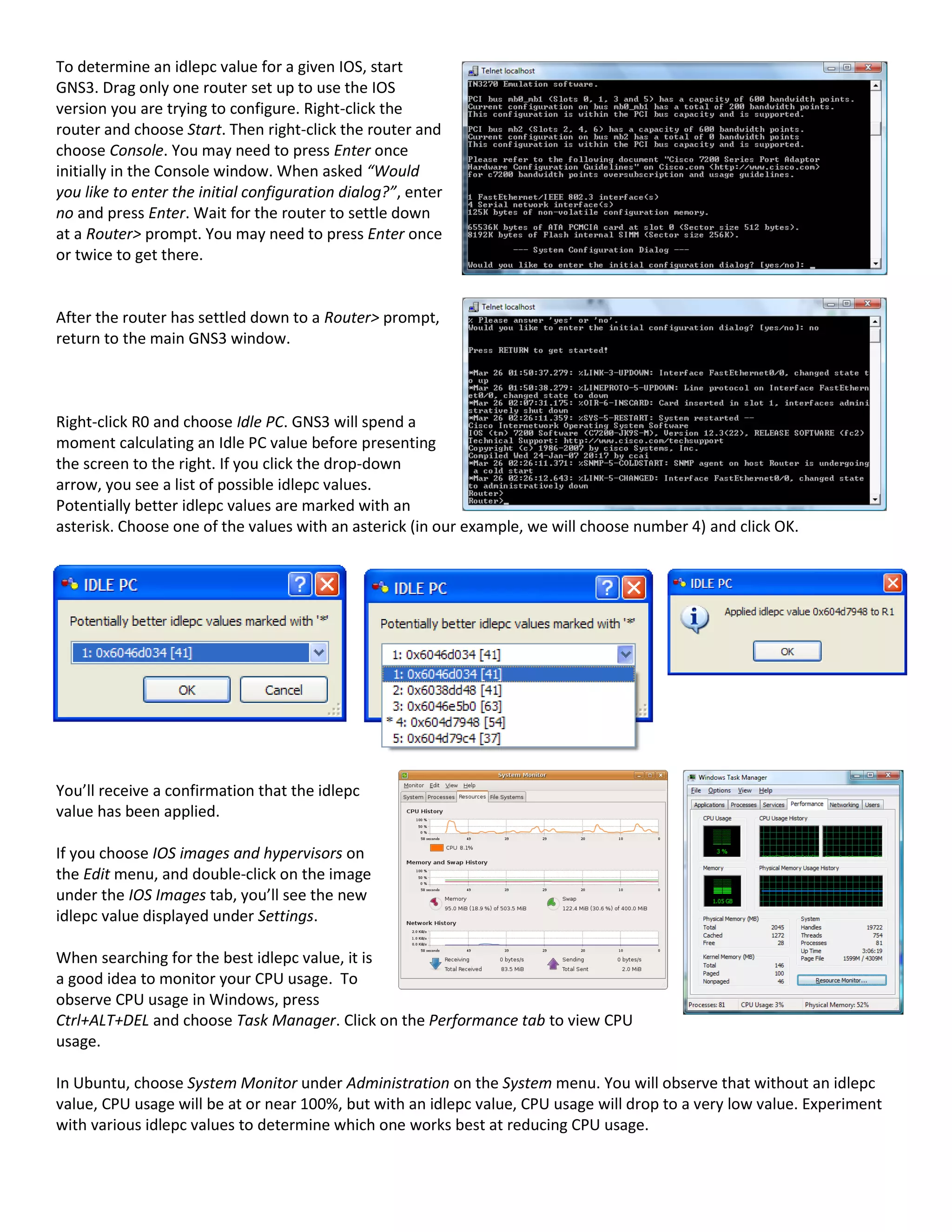 To determine an idlepc value for a given IOS, start
GNS3. Drag only one router set up to use the IOS
version you are trying to configure. Right-click the
router and choose Start. Then right-click the router and
choose Console. You may need to press Enter once
initially in the Console window. When asked “Would
you like to enter the initial configuration dialog?”, enter
no and press Enter. Wait for the router to settle down
at a Router> prompt. You may need to press Enter once
or twice to get there.


After the router has settled down to a Router> prompt,
return to the main GNS3 window.



Right-click R0 and choose Idle PC. GNS3 will spend a
moment calculating an Idle PC value before presenting
the screen to the right. If you click the drop-down
arrow, you see a list of possible idlepc values.
Potentially better idlepc values are marked with an
asterisk. Choose one of the values with an asterick (in our example, we will choose number 4) and click OK.




You’ll receive a confirmation that the idlepc
value has been applied.

If you choose IOS images and hypervisors on
the Edit menu, and double-click on the image
under the IOS Images tab, you’ll see the new
idlepc value displayed under Settings.

When searching for the best idlepc value, it is
a good idea to monitor your CPU usage. To
observe CPU usage in Windows, press
Ctrl+ALT+DEL and choose Task Manager. Click on the Performance tab to view CPU
usage.

In Ubuntu, choose System Monitor under Administration on the System menu. You will observe that without an idlepc
value, CPU usage will be at or near 100%, but with an idlepc value, CPU usage will drop to a very low value. Experiment
with various idlepc values to determine which one works best at reducing CPU usage.
 