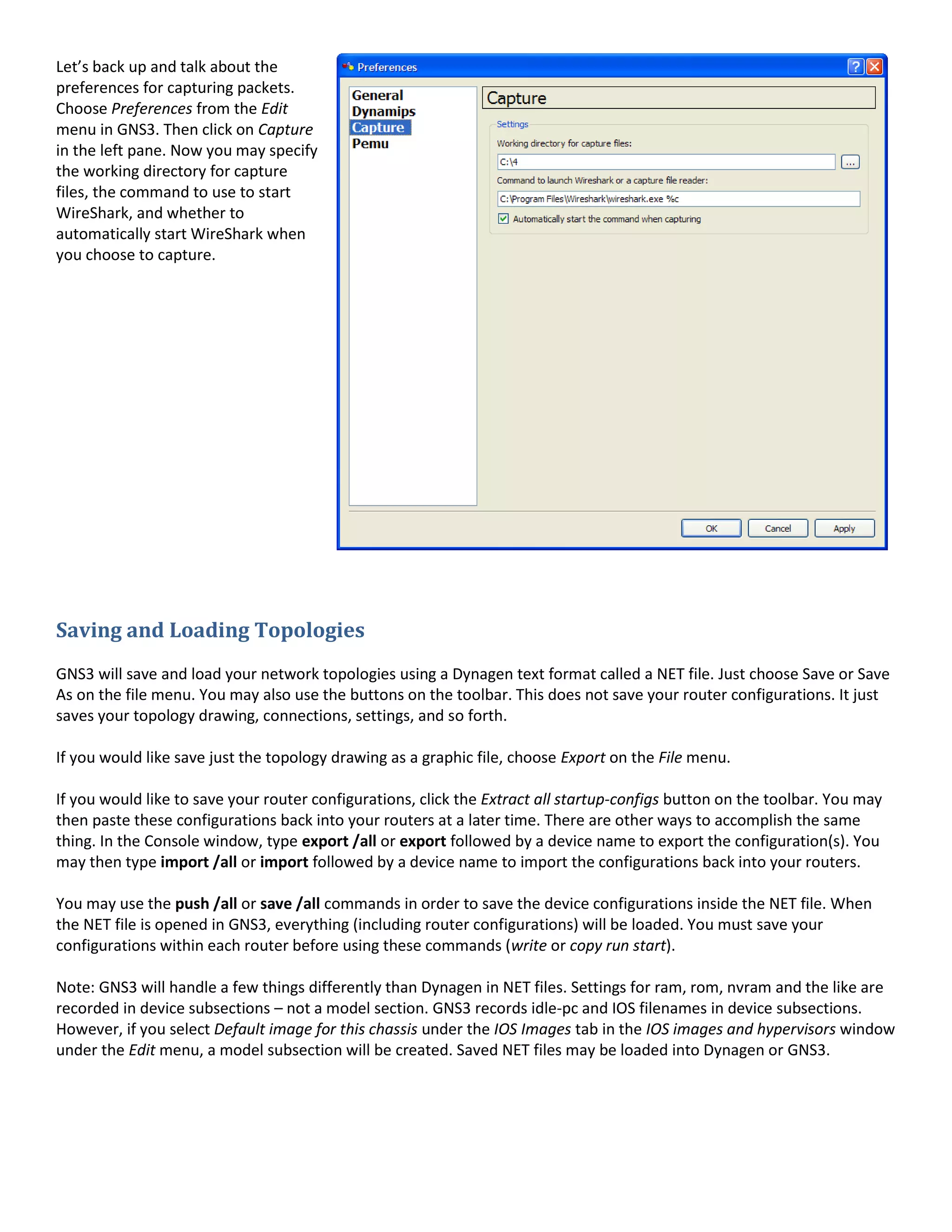 Let’s back up and talk about the
preferences for capturing packets.
Choose Preferences from the Edit
menu in GNS3. Then click on Capture
in the left pane. Now you may specify
the working directory for capture
files, the command to use to start
WireShark, and whether to
automatically start WireShark when
you choose to capture.




Saving and Loading Topologies
GNS3 will save and load your network topologies using a Dynagen text format called a NET file. Just choose Save or Save
As on the file menu. You may also use the buttons on the toolbar. This does not save your router configurations. It just
saves your topology drawing, connections, settings, and so forth.

If you would like save just the topology drawing as a graphic file, choose Export on the File menu.

If you would like to save your router configurations, click the Extract all startup-configs button on the toolbar. You may
then paste these configurations back into your routers at a later time. There are other ways to accomplish the same
thing. In the Console window, type export /all or export followed by a device name to export the configuration(s). You
may then type import /all or import followed by a device name to import the configurations back into your routers.

You may use the push /all or save /all commands in order to save the device configurations inside the NET file. When
the NET file is opened in GNS3, everything (including router configurations) will be loaded. You must save your
configurations within each router before using these commands (write or copy run start).

Note: GNS3 will handle a few things differently than Dynagen in NET files. Settings for ram, rom, nvram and the like are
recorded in device subsections – not a model section. GNS3 records idle-pc and IOS filenames in device subsections.
However, if you select Default image for this chassis under the IOS Images tab in the IOS images and hypervisors window
under the Edit menu, a model subsection will be created. Saved NET files may be loaded into Dynagen or GNS3.
 