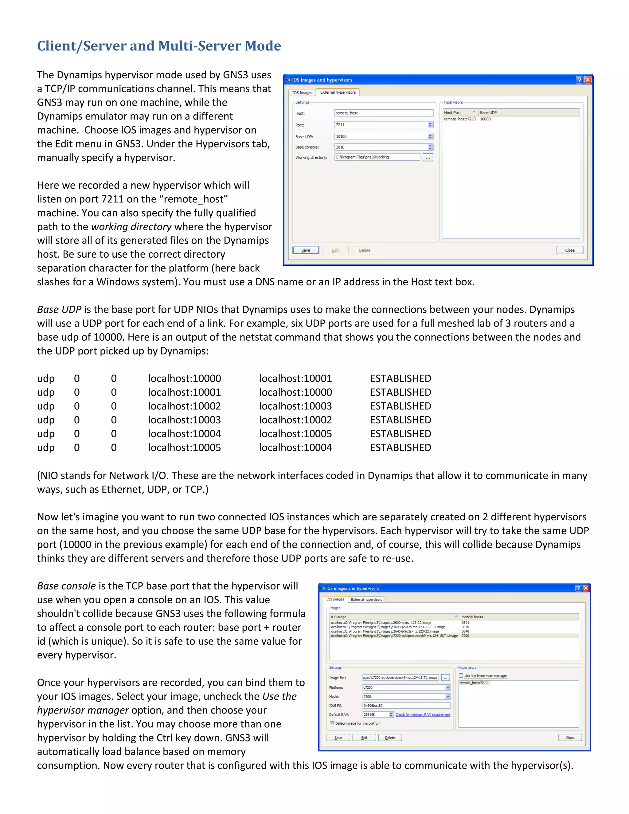 Client/Server and Multi-Server Mode
The Dynamips hypervisor mode used by GNS3 uses
a TCP/IP communications channel. This means that
GNS3 may run on one machine, while the
Dynamips emulator may run on a different
machine. Choose IOS images and hypervisor on
the Edit menu in GNS3. Under the Hypervisors tab,
manually specify a hypervisor.

Here we recorded a new hypervisor which will
listen on port 7211 on the “remote_host”
machine. You can also specify the fully qualified
path to the working directory where the hypervisor
will store all of its generated files on the Dynamips
host. Be sure to use the correct directory
separation character for the platform (here back
slashes for a Windows system). You must use a DNS name or an IP address in the Host text box.

Base UDP is the base port for UDP NIOs that Dynamips uses to make the connections between your nodes. Dynamips
will use a UDP port for each end of a link. For example, six UDP ports are used for a full meshed lab of 3 routers and a
base udp of 10000. Here is an output of the netstat command that shows you the connections between the nodes and
the UDP port picked up by Dynamips:

udp     0       0        localhost:10000          localhost:10001        ESTABLISHED
udp     0       0        localhost:10001          localhost:10000        ESTABLISHED
udp     0       0        localhost:10002          localhost:10003        ESTABLISHED
udp     0       0        localhost:10003          localhost:10002        ESTABLISHED
udp     0       0        localhost:10004          localhost:10005        ESTABLISHED
udp     0       0        localhost:10005          localhost:10004        ESTABLISHED

(NIO stands for Network I/O. These are the network interfaces coded in Dynamips that allow it to communicate in many
ways, such as Ethernet, UDP, or TCP.)

Now let's imagine you want to run two connected IOS instances which are separately created on 2 different hypervisors
on the same host, and you choose the same UDP base for the hypervisors. Each hypervisor will try to take the same UDP
port (10000 in the previous example) for each end of the connection and, of course, this will collide because Dynamips
thinks they are different servers and therefore those UDP ports are safe to re-use.

Base console is the TCP base port that the hypervisor will
use when you open a console on an IOS. This value
shouldn't collide because GNS3 uses the following formula
to affect a console port to each router: base port + router
id (which is unique). So it is safe to use the same value for
every hypervisor.

Once your hypervisors are recorded, you can bind them to
your IOS images. Select your image, uncheck the Use the
hypervisor manager option, and then choose your
hypervisor in the list. You may choose more than one
hypervisor by holding the Ctrl key down. GNS3 will
automatically load balance based on memory
consumption. Now every router that is configured with this IOS image is able to communicate with the hypervisor(s).
 