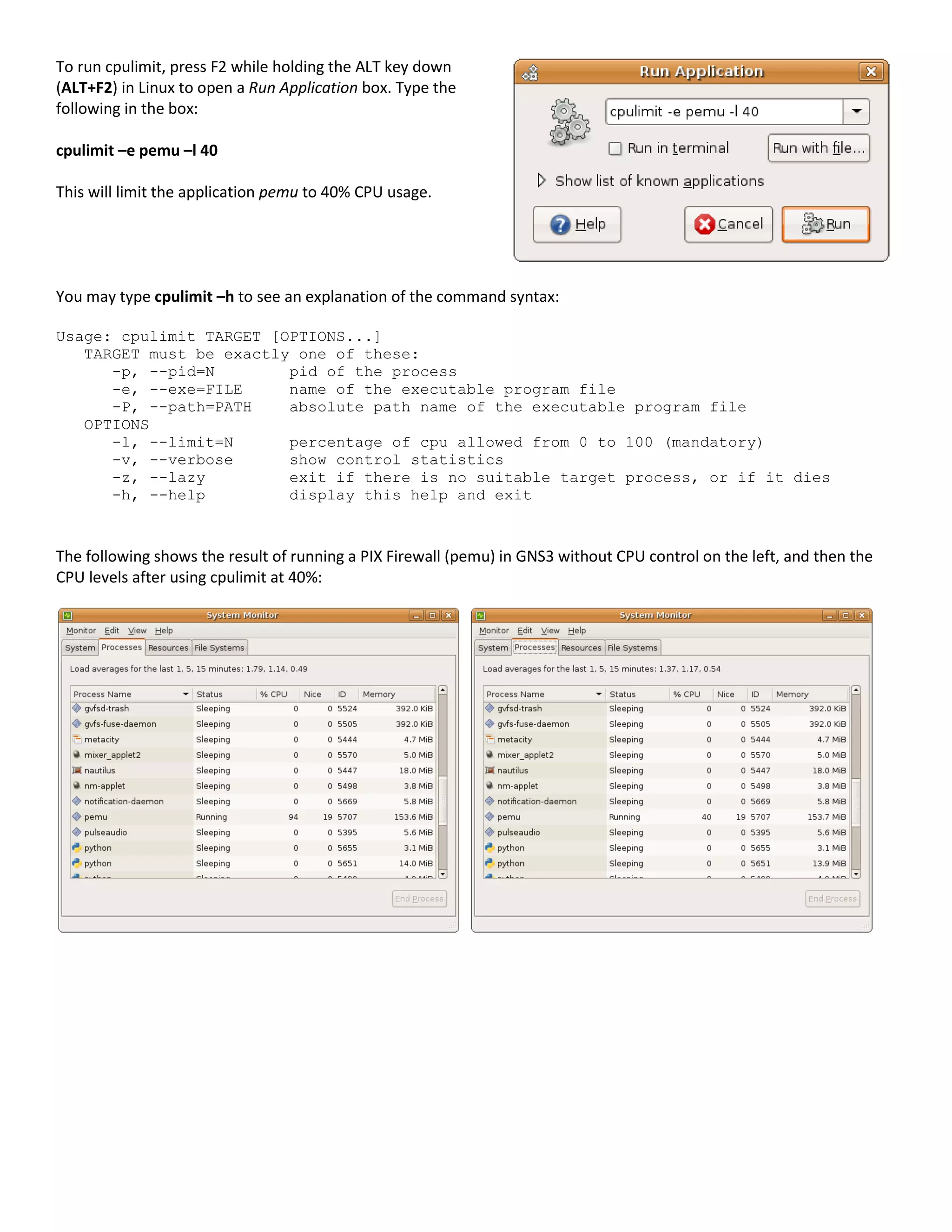 To run cpulimit, press F2 while holding the ALT key down
(ALT+F2) in Linux to open a Run Application box. Type the
following in the box:

cpulimit –e pemu –l 40

This will limit the application pemu to 40% CPU usage.




You may type cpulimit –h to see an explanation of the command syntax:

Usage: cpulimit TARGET [OPTIONS...]
   TARGET must be exactly one of these:
      -p, --pid=N        pid of the process
      -e, --exe=FILE     name of the executable program file
      -P, --path=PATH    absolute path name of the executable program file
   OPTIONS
      -l, --limit=N      percentage of cpu allowed from 0 to 100 (mandatory)
      -v, --verbose      show control statistics
      -z, --lazy         exit if there is no suitable target process, or if it dies
      -h, --help         display this help and exit



The following shows the result of running a PIX Firewall (pemu) in GNS3 without CPU control on the left, and then the
CPU levels after using cpulimit at 40%:
 