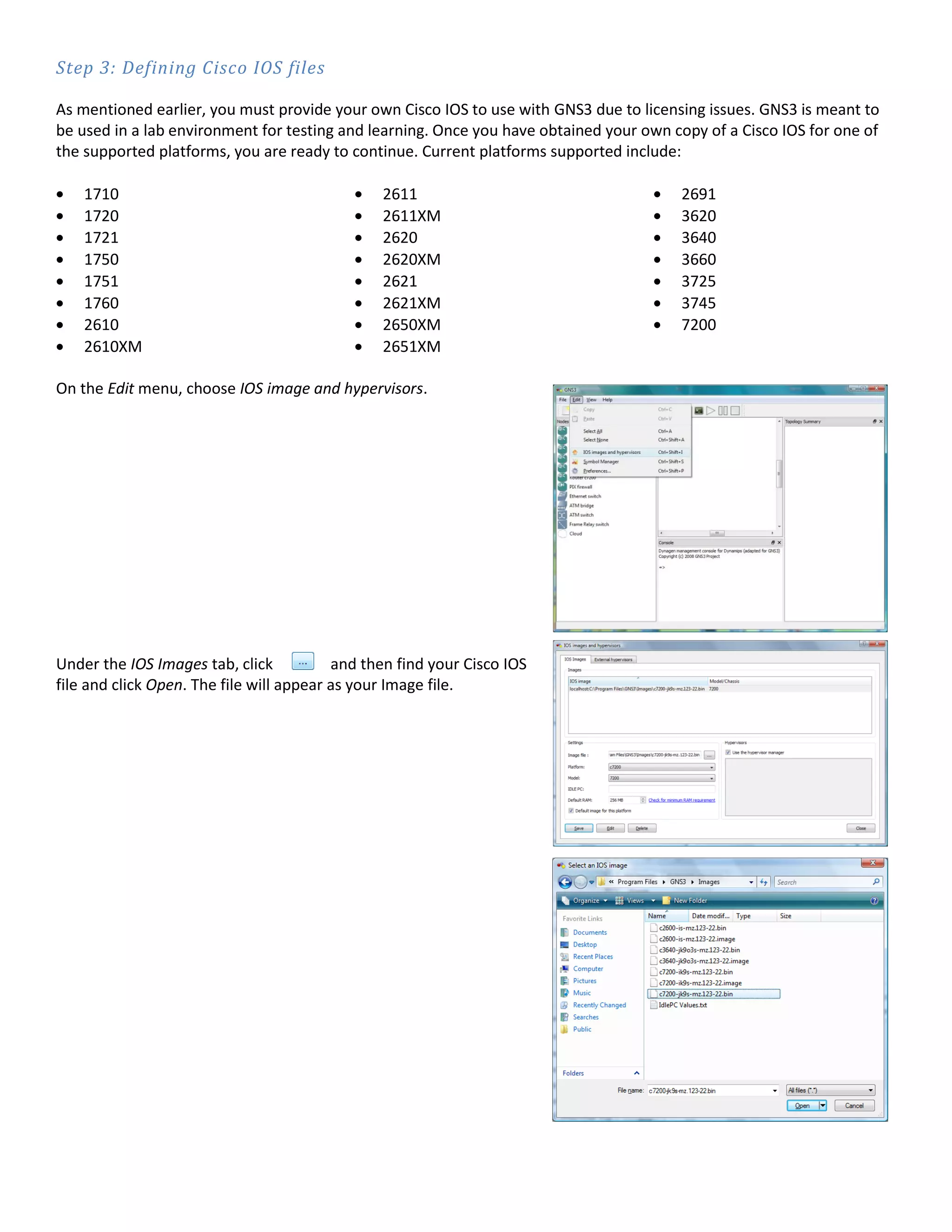 Step 3: Defining Cisco IOS files

As mentioned earlier, you must provide your own Cisco IOS to use with GNS3 due to licensing issues. GNS3 is meant to
be used in a lab environment for testing and learning. Once you have obtained your own copy of a Cisco IOS for one of
the supported platforms, you are ready to continue. Current platforms supported include:

    1710                                        2611                                    2691
    1720                                        2611XM                                  3620
    1721                                        2620                                    3640
    1750                                        2620XM                                  3660
    1751                                        2621                                    3725
    1760                                        2621XM                                  3745
    2610                                        2650XM                                  7200
    2610XM                                      2651XM

On the Edit menu, choose IOS image and hypervisors.




Under the IOS Images tab, click           and then find your Cisco IOS
file and click Open. The file will appear as your Image file.
 