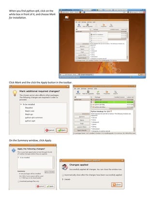 When you find python-qt4, click on the
white box in front of it, and choose Mark
for Installation.




Click Mark and the click the Apply button in the toolbar.




On the Summary window, click Apply.
 