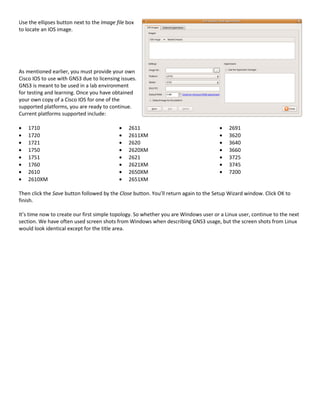 Use the ellipses button next to the Image file box
to locate an IOS image.




As mentioned earlier, you must provide your own
Cisco IOS to use with GNS3 due to licensing issues.
GNS3 is meant to be used in a lab environment
for testing and learning. Once you have obtained
your own copy of a Cisco IOS for one of the
supported platforms, you are ready to continue.
Current platforms supported include:

    1710                                       2611                                       2691
    1720                                       2611XM                                     3620
    1721                                       2620                                       3640
    1750                                       2620XM                                     3660
    1751                                       2621                                       3725
    1760                                       2621XM                                     3745
    2610                                       2650XM                                     7200
    2610XM                                     2651XM

Then click the Save button followed by the Close button. You’ll return again to the Setup Wizard window. Click OK to
finish.

It’s time now to create our first simple topology. So whether you are Windows user or a Linux user, continue to the next
section. We have often used screen shots from Windows when describing GNS3 usage, but the screen shots from Linux
would look identical except for the title area.
 