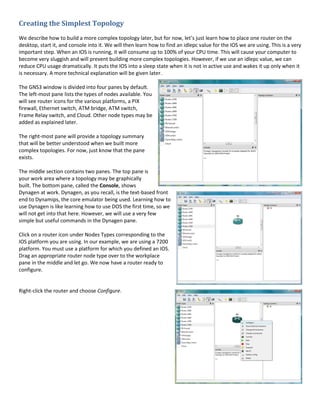 Creating the Simplest Topology
We describe how to build a more complex topology later, but for now, let’s just learn how to place one router on the
desktop, start it, and console into it. We will then learn how to find an idlepc value for the IOS we are using. This is a very
important step. When an IOS is running, it will consume up to 100% of your CPU time. This will cause your computer to
become very sluggish and will prevent building more complex topologies. However, if we use an idlepc value, we can
reduce CPU usage dramatically. It puts the IOS into a sleep state when it is not in active use and wakes it up only when it
is necessary. A more technical explanation will be given later.

The GNS3 window is divided into four panes by default.
The left-most pane lists the types of nodes available. You
will see router icons for the various platforms, a PIX
firewall, Ethernet switch, ATM bridge, ATM switch,
Frame Relay switch, and Cloud. Other node types may be
added as explained later.

The right-most pane will provide a topology summary
that will be better understood when we built more
complex topologies. For now, just know that the pane
exists.

The middle section contains two panes. The top pane is
your work area where a topology may be graphically
built. The bottom pane, called the Console, shows
Dynagen at work. Dynagen, as you recall, is the text-based front
end to Dynamips, the core emulator being used. Learning how to
use Dynagen is like learning how to use DOS the first time, so we
will not get into that here. However, we will use a very few
simple but useful commands in the Dynagen pane.

Click on a router icon under Nodes Types corresponding to the
IOS platform you are using. In our example, we are using a 7200
platform. You must use a platform for which you defined an IOS.
Drag an appropriate router node type over to the workplace
pane in the middle and let go. We now have a router ready to
configure.


Right-click the router and choose Configure.
 