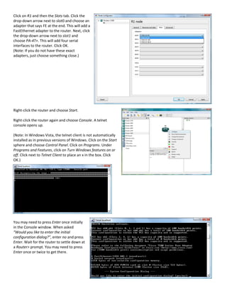 Click on R1 and then the Slots tab. Click the
drop-down arrow next to slot0 and choose an
adapter that says FE at the end. This will add a
FastEthernet adapter to the router. Next, click
the drop-down arrow next to slot1 and
choose PA-4T+. This will add four serial
interfaces to the router. Click OK.
(Note: If you do not have these exact
adapters, just choose something close.)




Right-click the router and choose Start.

Right-click the router again and choose Console. A telnet
console opens up.

(Note: In Windows Vista, the telnet client is not automatically
installed as in previous versions of Windows. Click on the Start
sphere and choose Control Panel. Click on Programs. Under
Programs and Features, click on Turn Windows features on or
off. Click next to Telnet Client to place an x in the box. Click
OK.)




You may need to press Enter once initially
in the Console window. When asked
“Would you like to enter the initial
configuration dialog?”, enter no and press
Enter. Wait for the router to settle down at
a Router> prompt. You may need to press
Enter once or twice to get there.
 
