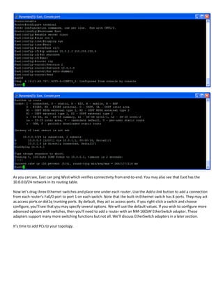 As you can see, East can ping West which verifies connectivity from end-to-end. You may also see that East has the
10.0.0.0/24 network in its routing table.

Now let’s drag three Ethernet switches and place one under each router. Use the Add a link button to add a connection
from each router’s Fa0/0 port to port 1 on each switch. Note that the built-in Ethernet switch has 8 ports. They may act
as access ports or dot1q trunking ports. By default, they act as access ports. If you right-click a switch and choose
configure, you’ll see that you may specify several options. We will use the default values. If you wish to configure more
advanced options with switches, then you’ll need to add a router with an NM-16ESW EtherSwitch adapter. These
adapters support many more switching functions but not all. We’ll discuss EtherSwitch adapters in a later section.

It’s time to add PCs to your topology.
 