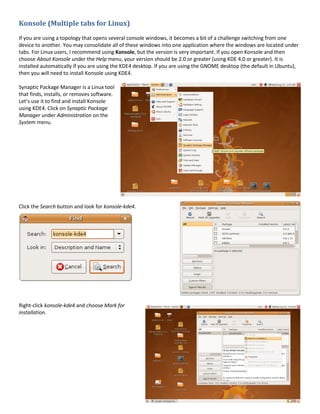 Konsole (Multiple tabs for Linux)
If you are using a topology that opens several console windows, it becomes a bit of a challenge switching from one
device to another. You may consolidate all of these windows into one application where the windows are located under
tabs. For Linux users, I recommend using Konsole, but the version is very important. If you open Konsole and then
choose About Konsole under the Help menu, your version should be 2.0 or greater (using KDE 4.0 or greater). It is
installed automatically if you are using the KDE4 desktop. If you are using the GNOME desktop (the default in Ubuntu),
then you will need to install Konsole using KDE4.

Synaptic Package Manager is a Linux tool
that finds, installs, or removes software.
Let’s use it to find and install Konsole
using KDE4. Click on Synaptic Package
Manager under Administration on the
System menu.




Click the Search button and look for konsole-kde4.




Right-click konsole-kde4 and choose Mark for
installation.
 