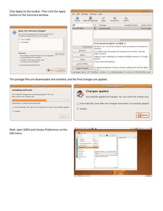 Click Apply on the toolbar. Then click the Apply
button on the Summary window.




The package files are downloaded and installed, and the final changes are applied.




Next, open GNS3 and choose Preferences on the
Edit menu.
 