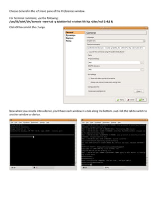 Choose General in the left-hand pane of the Preferences window.

For Terminal command, use the following:
/usr/lib/kde4/bin/konsole --new-tab -p tabtitle=%d -e telnet %h %p >/dev/null 2>&1 &
Click OK to commit the change.




Now when you console into a device, you’ll have each window in a tab along the bottom. Just click the tab to switch to
another window or device.
 