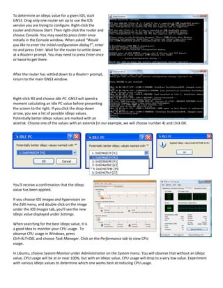 To determine an idlepc value for a given IOS, start
GNS3. Drag only one router set up to use the IOS
version you are trying to configure. Right-click the
router and choose Start. Then right-click the router and
choose Console. You may need to press Enter once
initially in the Console window. When asked “Would
you like to enter the initial configuration dialog?”, enter
no and press Enter. Wait for the router to settle down
at a Router> prompt. You may need to press Enter once
or twice to get there.


After the router has settled down to a Router> prompt,
return to the main GNS3 window.



Right-click R0 and choose Idle PC. GNS3 will spend a
moment calculating an Idle PC value before presenting
the screen to the right. If you click the drop-down
arrow, you see a list of possible idlepc values.
Potentially better idlepc values are marked with an
asterisk. Choose one of the values with an asterick (in our example, we will choose number 4) and click OK.




You’ll receive a confirmation that the idlepc
value has been applied.

If you choose IOS images and hypervisors on
the Edit menu, and double-click on the image
under the IOS Images tab, you’ll see the new
idlepc value displayed under Settings.

When searching for the best idlepc value, it is
a good idea to monitor your CPU usage. To
observe CPU usage in Windows, press
Ctrl+ALT+DEL and choose Task Manager. Click on the Performance tab to view CPU
usage.

In Ubuntu, choose System Monitor under Administration on the System menu. You will observe that without an idlepc
value, CPU usage will be at or near 100%, but with an idlepc value, CPU usage will drop to a very low value. Experiment
with various idlepc values to determine which one works best at reducing CPU usage.
 