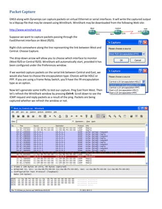 Packet Capture
GNS3 along with Dynamips can capture packets on virtual Ethernet or serial interfaces. It will write the captured output
to a libpcap file that may be viewed using WireShark. WireShark may be downloaded from the following Web site:

http://www.wireshark.org

Suppose we want to capture packets passing through the
FastEthernet interface on West (f0/0).

Right-click somewhere along the line representing the link between West and
Central. Choose Capture.

The drop-down arrow will allow you to choose which interface to monitor
(West f0/0 or Central f0/0). WireShark will automatically start, provided it has
been configured under the Preferences window.

If we wanted capture packets on the serial link between Central and East, we
would also have to choose the encapsulation type. Choices will be HDLC or
PPP. If you are using a Frame Relay Switch, you’ll have the FR encapsulation
type as an option.

Now let’s generate some traffic to test our capture. Ping East from West. Then
let’s refresh the WireShark window by pressing Ctrl+R. Scroll down to see the
ICMP request and reply packets as a result of the ping. Packets are being
captured whether we refresh the window or not.
 