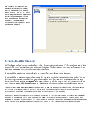 Let’s back up and talk about the
preferences for capturing packets.
Choose Preferences from the Edit
menu in GNS3. Then click on Capture
in the left pane. Now you may specify
the working directory for capture
files, the command to use to start
WireShark, and whether to
automatically start WireShark when
you choose to capture.




Saving and Loading Topologies
GNS3 will save and load your network topologies using a Dynagen text format called a NET file. Just choose Save or Save
As on the file menu. You may also use the buttons on the toolbar. This does not save your router configurations. It just
saves your topology drawing, connections, settings, and so forth.

If you would like save just the topology drawing as a graphic file, choose Export on the File menu.

If you would like to save your router configurations, click the Extract all startup-configs button on the toolbar. You may
then paste these configurations back into your routers at a later time. There are other ways to accomplish the same
thing. In the Console window, type export /all or export followed by a device name to export the configuration(s). You
may then type import /all or import followed by a device name to import the configurations back into your routers.

You may use the push /all or save /all commands in order to save the device configurations inside the NET file. When
the NET file is opened in GNS3, everything (including router configurations) will be loaded. You must save your
configurations within each router before using these commands (write or copy run start).

Note: GNS3 will handle a few things differently than Dynagen in NET files. Settings for ram, rom, nvram and the like are
recorded in device subsections – not a model section. GNS3 records idle-pc and IOS filenames in device subsections.
However, if you select Default image for this chassis under the IOS Images tab in the IOS images and hypervisors window
under the Edit menu, a model subsection will be created. Saved NET files may be loaded into Dynagen or GNS3.
 
