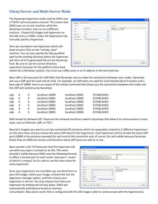 Client/Server and Multi-Server Mode
The Dynamips hypervisor mode used by GNS3 uses
a TCP/IP communications channel. This means that
GNS3 may run on one machine, while the
Dynamips emulator may run on a different
machine. Choose IOS images and hypervisor on
the Edit menu in GNS3. Under the Hypervisors tab,
manually specify a hypervisor.

Here we recorded a new hypervisor which will
listen on port 7211 on the “remote_host”
machine. You can also specify the fully qualified
path to the working directory where the hypervisor
will store all of its generated files on the Dynamips
host. Be sure to use the correct directory
separation character for the platform (here back
slashes for a Windows system). You must use a DNS name or an IP address in the Host text box.

Base UDP is the base port for UDP NIOs that Dynamips uses to make the connections between your nodes. Dynamips
will use a UDP port for each end of a link. For example, six UDP ports are used for a full meshed lab of 3 routers and a
base udp of 10000. Here is an output of the netstat command that shows you the connections between the nodes and
the UDP port picked up by Dynamips:

udp     0       0        localhost:10000          localhost:10001        ESTABLISHED
udp     0       0        localhost:10001          localhost:10000        ESTABLISHED
udp     0       0        localhost:10002          localhost:10003        ESTABLISHED
udp     0       0        localhost:10003          localhost:10002        ESTABLISHED
udp     0       0        localhost:10004          localhost:10005        ESTABLISHED
udp     0       0        localhost:10005          localhost:10004        ESTABLISHED

(NIO stands for Network I/O. These are the network interfaces coded in Dynamips that allow it to communicate in many
ways, such as Ethernet, UDP, or TCP.)

Now let's imagine you want to run two connected IOS instances which are separately created on 2 different hypervisors
on the same host, and you choose the same UDP base for the hypervisors. Each hypervisor will try to take the same UDP
port (10000 in the previous example) for each end of the connection and, of course, this will collide because Dynamips
thinks they are different servers and therefore those UDP ports are safe to re-use.

Base console is the TCP base port that the hypervisor will
use when you open a console on an IOS. This value
shouldn't collide because GNS3 uses the following formula
to affect a console port to each router: base port + router
id (which is unique). So it is safe to use the same value for
every hypervisor.

Once your hypervisors are recorded, you can bind them to
your IOS images. Select your image, uncheck the Use the
hypervisor manager option, and then choose your
hypervisor in the list. You may choose more than one
hypervisor by holding the Ctrl key down. GNS3 will
automatically load balance based on memory
consumption. Now every router that is configured with this IOS image is able to communicate with the hypervisor(s).
 