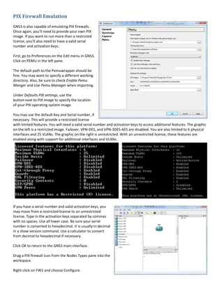 PIX Firewall Emulation
GNS3 is also capable of emulating PIX firewalls.
Once again, you’ll need to provide your own PIX
image. If you want to run more than a restricted
license, you’ll also need to have a valid serial
number and activation keys.

First, go to Preferences on the Edit menu in GNS3.
Click on PEMU in the left pane.

The default path to the Pemuwrapper should be
fine. You may want to specify a different working
directory. Also, be sure to check Enable Pemu
Manger and Use Pemu Manager when importing.

Under Defaults PIX settings, use the
button next to PIX image to specify the location
of your PIX operating system image.

You may use the default Key and Serial number, if
necessary. This will provide a restricted license
with limited features. You will need a valid serial number and activation keys to access additional features. The graphic
on the left is a restricted image. Failover, VPN-DES, and VPN-3DES-AES are disabled. You are also limited to 6 physical
interfaces and 25 VLANs. The graphic on the right is unrestricted. With an unrestricted license, these features are
enabled along with support for additional interfaces and VLANs.




If you have a serial number and valid activation keys, you
may move from a restricted license to an unrestricted
license. Type in the activation keys separated by commas
with no spaces. Use all lower case. Be sure your serial
number is converted to hexadecimal. It is usually in decimal
in a show version command. Use a calculator to convert
from decimal to hexadecimal if necessary.

Click OK to return to the GNS3 main interface.

Drag a PIX firewall icon from the Nodes Types pane into the
workspace.

Right-click on FW1 and choose Configure.
 