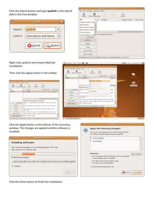 Click the Search button and type cpulimit in the Search
field in the Find window.




Right-click cpulimit and choose Mark for
Installation.

Then click the Apply button in the toolbar.




Click the Apply button at the bottom of the Summary
window. The changes are applied and the software is
installed.




Click the Close button to finish the installation.
 