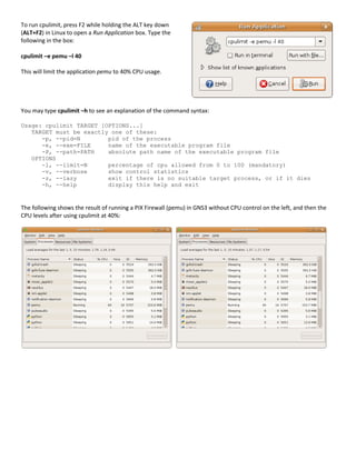 To run cpulimit, press F2 while holding the ALT key down
(ALT+F2) in Linux to open a Run Application box. Type the
following in the box:

cpulimit –e pemu –l 40

This will limit the application pemu to 40% CPU usage.




You may type cpulimit –h to see an explanation of the command syntax:

Usage: cpulimit TARGET [OPTIONS...]
   TARGET must be exactly one of these:
      -p, --pid=N        pid of the process
      -e, --exe=FILE     name of the executable program file
      -P, --path=PATH    absolute path name of the executable program file
   OPTIONS
      -l, --limit=N      percentage of cpu allowed from 0 to 100 (mandatory)
      -v, --verbose      show control statistics
      -z, --lazy         exit if there is no suitable target process, or if it dies
      -h, --help         display this help and exit



The following shows the result of running a PIX Firewall (pemu) in GNS3 without CPU control on the left, and then the
CPU levels after using cpulimit at 40%:
 