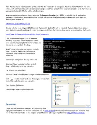 Note that my aliases are enclosed in quotes, and that it is acceptable to use spaces. You may create this file in any text
editor, such as Notepad. Save it with a qrc extension (be sure there isn’t a hidden txt extension at the end). A qrc file is a
resource collection file. My file will be called mike.qrc.

Now you need to compile your library using the Qt Resource Compiler (rcc). RCC is included in the Qt application
framework that you may download from the Internet. Or you may download the Windows version from GNS3 by
pointing your browser to:

http://www.gns3.net/files/rcc.exe

Rcc.exe will also need mingwm10.dll to work. If you install Qt, this file will be included. If you just download rcc.exe
from GNS3, then you’ll need to grab a copy of mingwm10.dll from the Internet. One source to download the file from is:

http://www.dll-files.com/dllindex/dll-files.shtml?mingwm10

Copy rcc.exe and mingwm10.dll to the same
directory as your qrc file created above. Then
open a command prompt or terminal window and
traverse to your symbols directory.

Now it’s time to compile your custom symbols
library for use in GNS3. Use the following
command, substituting your filenames as
necessary:

rcc mike.qrc -compress 9 -binary -o mike.rcc

Now you should have your custom symbols
library called mike.rcc (in our example).

The difficult part is finished!

Return to GNS3. Choose Symbol Manger under the Edit menu.

Click       next to library path and choose your new custom
symbol library (mike.rcc in our example).

Then click the Add button.

Your library is now added and available.




Resources
I hope this documentation is helpful. But don’t stop here. I
highly recommend that you visit the GNS3 Web site at www.gns3.net where video demonstrations are available. Also,
one of the most useful sites as you prepare for certifications is the Dynamips forum at http://7200emu.hacki.at.
 