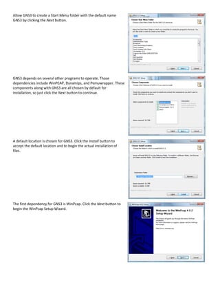 Allow GNS3 to create a Start Menu folder with the default name
GNS3 by clicking the Next button.




GNS3 depends on several other programs to operate. Those
dependencies include WinPCAP, Dynamips, and Pemuwrapper. These
components along with GNS3 are all chosen by default for
installation, so just click the Next button to continue.




A default location is chosen for GNS3. Click the Install button to
accept the default location and to begin the actual installation of
files.




The first dependency for GNS3 is WinPcap. Click the Next button to
begin the WinPcap Setup Wizard.
 