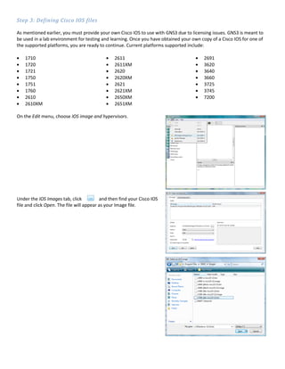 Step 3: Defining Cisco IOS files

As mentioned earlier, you must provide your own Cisco IOS to use with GNS3 due to licensing issues. GNS3 is meant to
be used in a lab environment for testing and learning. Once you have obtained your own copy of a Cisco IOS for one of
the supported platforms, you are ready to continue. Current platforms supported include:

    1710                                        2611                                    2691
    1720                                        2611XM                                  3620
    1721                                        2620                                    3640
    1750                                        2620XM                                  3660
    1751                                        2621                                    3725
    1760                                        2621XM                                  3745
    2610                                        2650XM                                  7200
    2610XM                                      2651XM

On the Edit menu, choose IOS image and hypervisors.




Under the IOS Images tab, click           and then find your Cisco IOS
file and click Open. The file will appear as your Image file.
 