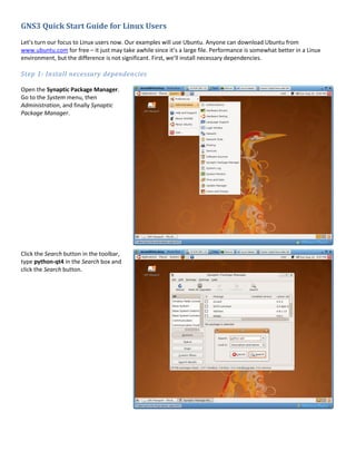 GNS3 Quick Start Guide for Linux Users
Let’s turn our focus to Linux users now. Our examples will use Ubuntu. Anyone can download Ubuntu from
www.ubuntu.com for free – it just may take awhile since it’s a large file. Performance is somewhat better in a Linux
environment, but the difference is not significant. First, we’ll install necessary dependencies.

Step 1: Install necessary dependencies

Open the Synaptic Package Manager.
Go to the System menu, then
Administration, and finally Synaptic
Package Manager.




Click the Search button in the toolbar,
type python-qt4 in the Search box and
click the Search button.
 