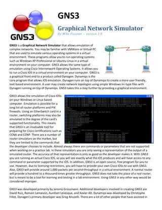 GNS3
                                     Graphical Network Simulator
                                     By Mike Fuszner – version 1.0


GNS3 is a Graphical Network Simulator that allows emulation of
complex networks. You may be familiar with VMWare or Virtual PC
that are used to emulate various operating systems in a virtual
environment. These programs allow you to run operating systems
such as Windows XP Professional or Ubuntu Linux in a virtual
environment on your computer. GNS3 allows the same type of
emulation using Cisco Internetwork Operating Systems. It allows you
to run a Cisco IOS in a virtual environment on your computer. GNS3 is
a graphical front end to a product called Dynagen. Dynamips is the
core program that allows IOS emulation. Dynagen runs on top of Dynamips to create a more user friendly,
text-based environment. A user may create network topologies using simple Windows ini-type files with
Dynagen running on top of Dynamips. GNS3 takes this a step further by providing a graphical environment.

GNS3 allows the emulation of Cisco IOSs
on your Windows or Linux based
computer. Emulation is possible for a
long list of router platforms and PIX
firewalls. Using an EtherSwitch card in a
router, switching platforms may also be
emulated to the degree of the card’s
supported functionality. This means
that GNS3 is an invaluable tool for
preparing for Cisco certifications such as
CCNA and CCNP. There are a number of
router simulators on the market, but
they are limited to the commands that
the developer chooses to include. Almost always there are commands or parameters that are not supported
when working on a practice lab. In these simulators you are only seeing a representation of the output of a
simulated router. The accuracy of that representation is only as good as the developer makes it. With GNS3
you are running an actual Cisco IOS, so you will see exactly what the IOS produces and will have access to any
command or parameter supported by the IOS. In addition, GNS3 is an open source, free program for you to
use. However, due to licensing restrictions, you will have to provide your own Cisco IOSs to use with GNS3.
Also, GNS3 will provide around 1,000 packets per second throughput in a virtual environment. A normal router
will provide a hundred to a thousand times greater throughput. GNS3 does not take the place of a real router,
but is meant to be a tool for learning and testing in a lab environment. Using GNS3 in any other way would be
considered improper.

GNS3 was developed primarily by Jeremy Grossmann. Additional developers involved in creating GNS3 are
David Ruiz, Romain Lamaison, Aurélien Levesque, and Xavier Alt. Dynamips was developed by Christophe
Fillot. Dynagen’s primary developer was Greg Anuzelli. There are a lot of other people that have assisted in
 