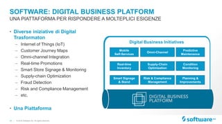 18 |
SOFTWARE: DIGITAL BUSINESS PLATFORM
• Diverse iniziative di Digital
Trasformaton
– Internet of Things (IoT)
– Customer Journey Maps
– Omni-channel Integration
– Real-time Promotions
– Smart Store Signage & Monitoring
– Supply-chain Optimization
– Fraud Detection
– Risk and Compliance Management
– etc.
• Una Piattaforma
UNA PIATTAFORMA PER RISPONDERE A MOLTEPLICI ESIGENZE
© 2016 Software AG. All rights reserved.
Smart Signage
& Stand
Real-time
Inventory
Mobile
Self-Services
Risk & Compliance
Management
Supply-Chain
Optimization
Omni-Channel
Planning &
Improvements
Condition
Monitoring
Predictive
Maintenance
Digital Business Initiatives
 