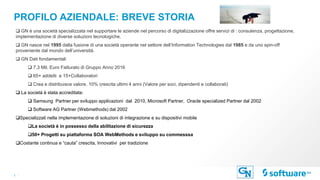 3 |
PROFILO AZIENDALE: BREVE STORIA
 GN è una società specializzata nel supportare le aziende nel percorso di digitalizzazione offre servizi di : consulenza, progettazione,
implementazione di diverse soluzioni tecnologiche.
 GN nasce nel 1995 dalla fusione di una società operante nel settore dell’Information Technologies dal 1985 e da uno spin-off
proveniente dal mondo dell’università.
 GN Dati fondamentali
 7,3 Mil. Euro Fatturato di Gruppo Anno 2016
 65+ addetti e 15+Collaboratori
 Crea e distribuisce valore. 10% crescita ultimi 4 anni (Valore per soci, dipendenti e collaborati)
 La società è stata accreditata:
 Samsung Partner per sviluppo applicazioni dal 2010, Microsoft Partner, Oracle specialized Partner dal 2002
 Software AG Partner (Webmethods) dal 2002
Specializzati nella implementazione di soluzioni di integrazione e su dispositivi mobile
La società è in possesso della abilitazione di sicurezza
50+ Progetti su piattaforma SOA WebMethods e sviluppo su commesssa
Costante continua e “cauta” crescita, Innovativi per tradizione
 