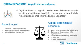 5 |
DIGITALIZZAZIONE: Aspetti da considerare
Aspetti tecnici
1. Strumenti e tecnologie efficienti
2. Approccio progettuale e metodologia
3. Risorse esperte e focalizzate
Aspetti organizzativi
economici
1. Valore e ritorno economico dell‘iniziativa
2. Conoscenza dei processi e delle
organizzazioni
3. Minimizzazione dei rischi (Compliance)
4. Sponsorship
5. Change Management
❖ Ogni iniziativa di digitalizzazione deve bilanciare aspetti
tecnici e aspetti organizzativi/processo per rendere fruibile
l‘informazione senza intermediazioni „onerose“
 