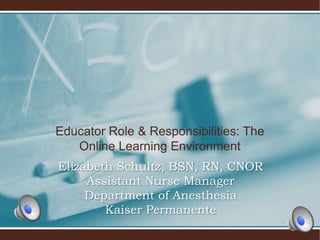 Educator Role & Responsibilities: The
Online Learning Environment
Elizabeth Schultz, BSN, RN, CNOR
Assistant Nurse Manager
Department of Anesthesia
Kaiser Permanente
 