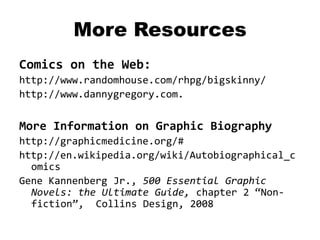 More Resources
Comics on the Web:
http://www.randomhouse.com/rhpg/bigskinny/
http://www.dannygregory.com.


More Information on Graphic Biography
http://graphicmedicine.org/#
http://en.wikipedia.org/wiki/Autobiographical_c
  omics
Gene Kannenberg Jr., 500 Essential Graphic
  Novels: the Ultimate Guide, chapter 2 “Non-
  fiction”, Collins Design, 2008
 