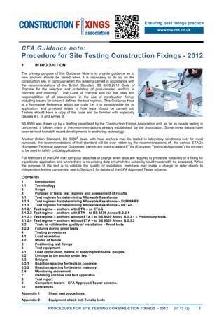PROCEDURE FOR SITE TESTING CONSTRUCTION FIXINGS – 2012 (07 12 12) 1
Ensuring best fixings practice
www.the-cfa.co.uk
CFA Guidance note:
Procedure for Site Testing Construction Fixings - 2012
1 INTRODUCTION
The primary purpose of this Guidance Note is to provide guidance as to
how anchors should be tested when it is necessary to do so on the
construction site, in particular when this is being carried in accordance with
the recommendations of the British Standard BS 8539:2012 Code of
Practice for the selection and installation of post-installed anchors in
concrete and masonry
1
. The Code of Practice sets out the roles and
responsibilities of all stakeholders in the use of construction fixings
including testers for whom it defines the test regimes. This Guidance Note
is a Normative Reference within the code i.e. it is indispensible for its
application, and provided details of how tests should be carried out.
Testers should have a copy of the code and be familiar with especially
clauses 4.7, 9 and Annex B.
BS 8539 was drawn up by a drafting panel lead by the Construction Fixings Association and, as far as on-site testing is
concerned, it follows many of the recommendations already established by the Association. Some minor details have
been revised to match recent developments in anchoring technology.
Another British Standard, BS 5080
2
deals with how anchors may be tested in laboratory conditions but, for most
purposes, the recommendations of that standard will be over ridden by the recommendations of the various ETAGs
(European Technical Approval Guidelines
3
) which are used to award ETAs (European Technical Approvals
4
) for anchors
to be used in safety critical applications.
Full Members of the CFA may carry out tests free of charge when tests are required to prove the suitability of a fixing for
a particular application and where there is no existing data on which the suitability could reasonably be assessed. When
the purpose of the test is to validate the quality of installation members may make a charge or refer clients to
independent testing companies, see to Section 9 for details of the CFA Approved Tester scheme.
Contents
1 Introduction
1.1 Terminology
2 Scope
3 Purpose of tests, test regimes and assessment of results
3.1 Test regimes for determining Allowable Resistance
3.1.1 Test regimes for determining Allowable Resistance – SUMMARY
3.1.2 Test regimes for determining Allowable Resistance – DETAIL
3.1.2.1 Test regime – anchors with ETA – as ETAG
3.1.2.2 Test regime – anchors with ETA – to BS 8539 Annex B.2.2.1
3.1.2.3 Test regime – anchors without ETA – to BS 8539 Annex B.2.3.1 – Preliminary tests.
3.1.2.4 Test regime – anchors without ETA – to BS 8539 Annex B.2.3.2
3.2 Tests to validate the quality of installation – Proof tests
3.2.2 Failures during proof tests
4 Testing procedures
4.1 Load relaxation
4.2 Modes of failure
5 Positioning test fixings
6 Test equipment
6.1 Load application, means of applying test loads, gauges.
6.2 Linkage to the anchor under test
6.3 Bridges
6.3.1 Reaction spacing for tests in concrete
6.3.2 Reaction spacing for tests in masonry
6.4 Monitoring movement
7 Installing anchors and test apparatus
8 Test report
9 Competent testers - CFA Approved Tester scheme.
10 References
Appendix 1 Shear test procedures.
Appendix 2 Equipment check list. Tensile tests
 