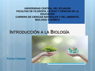 INTRODUCCIÓN A LA BIOLOGÍA
Karina Cabezas
2
UNIVERSIDAD CENTRAL DEL ECUADOR
FACULTAD DE FILOSOFÍA, LETRAS Y CIENCIAS DE LA
EDUCACIÓN
CARRERA DE CIENCIAS NATURALES Y DEL AMBIENTE,
BIOLOGÍA Y QUÍMICA
 