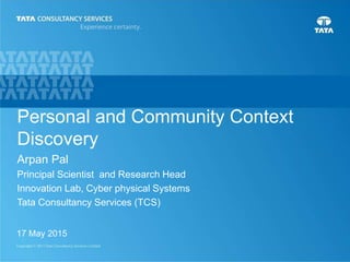 1
Personal and Community Context
Discovery
17 May 2015
Arpan Pal
Principal Scientist and Research Head
Innovation Lab, Cyber physical Systems
Tata Consultancy Services (TCS)
 