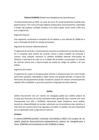 Sistema GLONASS (Global’naya Navigatsionnay Sputnikovaya)
Foi desenvolvido pela ex-URSS, no início dos anos 70, sendo atualmente mantido pelo
governo Russo. Tem como principal objetivo proporcionar posicionamento, velocidade
e tempo sob qualquer condição climática e em todo o globo. Assim como o GPS atua
com 3 segmentos
Segmento Espacial
Este segmento, atualmente é composto de 24 satélites a uma altitude de 19000 km e
com a inclinação de 64.8º em relação ao Equador.
Segmento de Controle e Monitoramento
O segmento de controle e monitoramento encontra-se totalmente em território Russo.
Ele é composto pelo sistema de controle central e pelas estações de comando e
rastreio. Estas estações rastreiam os satélites GLONASS obtendo informações de
distância e telemetria de cada um e os dados são enviados e processados no sistema
de controle central para a determinação do estado do relógio do satélite e de suas
órbitas.
Segmento do Usuário
O segmento do usuário é composto pelas antenas e receptores que tem como função
determinar posições, velocidades e obter tempo com grande precisão. A maioria dos
fabricantes de equipamentos produz receptores capazes de rastrear simultaneamente
satélites GPS e GLONASS, o que torna possível à integração dos dois sistemas.
Galileo
Galileo futuramente será um sistema de navegação global por satélite próprio da
Europa, que fornecerá um serviço altamente exato, garantido sob o controle civil. Será
interoperável com GPS e GLONASS, oferecendo dupla freqüência como padrão.
Garantirá a disponibilidade do serviço, sobretudo nas circunstâncias mais extremas e
informará aos usuários dentro de segundos uma falha no satélite. Isto será importante
para as aplicações onde a segurança é essencial.
Compass
O sistema COMPASS (também conhecido como Beidou-2, BD2) é um projeto de um
satélite global de desenvolvimento independente do sistema de navegação para a
China. COMPASS será semelhante ao GPS, GLONASS e Galileo.
 