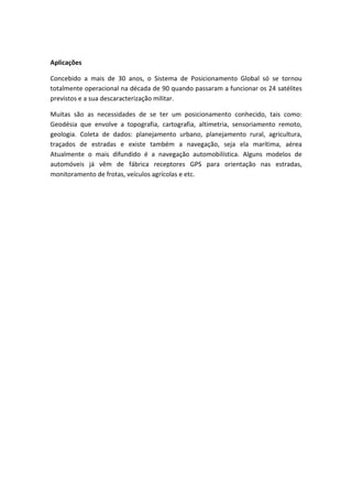 Aplicações
Concebido a mais de 30 anos, o Sistema de Posicionamento Global só se tornou
totalmente operacional na década de 90 quando passaram a funcionar os 24 satélites
previstos e a sua descaracterização militar.
Muitas são as necessidades de se ter um posicionamento conhecido, tais como:
Geodésia que envolve a topografia, cartografia, altimetria, sensoriamento remoto,
geologia. Coleta de dados: planejamento urbano, planejamento rural, agricultura,
traçados de estradas e existe também a navegação, seja ela marítima, aérea
Atualmente o mais difundido é a navegação automobilística. Alguns modelos de
automóveis já vêm de fábrica receptores GPS para orientação nas estradas,
monitoramento de frotas, veículos agrícolas e etc.
 