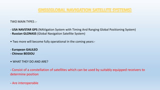 TWO MAIN TYPES :-
- USA NAVSTAR GPS (NAVigation System with Timing And Ranging Global Positioning System)
- Russian GLONASS (Global Navigation Satellite System)
• Two more will become fully operational in the coming years:-
- European GALILEO
- Chinese BEIDOU
• WHAT THEY DO AND ARE?
- Consist of a constellation of satellites which can be used by suitably equipped receivers to
determine position
- Are interoperable
 