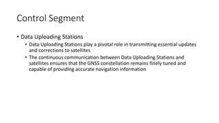Control Segment
• Data Uploading Stations
• Data Uploading Stations play a pivotal role in transmitting essential updates
and corrections to satellites
• The continuous communication between Data Uploading Stations and
satellites ensures that the GNSS constellation remains finely tuned and
capable of providing accurate navigation information
 