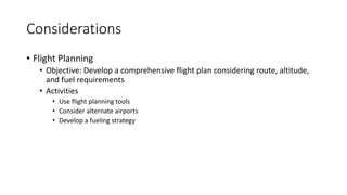 Considerations
• Flight Planning
• Objective: Develop a comprehensive flight plan considering route, altitude,
and fuel requirements
• Activities
• Use flight planning tools
• Consider alternate airports
• Develop a fueling strategy
 
