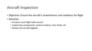Aircraft Inspection
• Objective: Ensure the aircraft's airworthiness and readiness for flight
• Activities
• Conduct a pre-flight walk-around
• Inspect key components: control surfaces, tires, fluids, etc
• Review the aircraft logbook
 