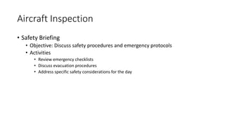 Aircraft Inspection
• Safety Briefing
• Objective: Discuss safety procedures and emergency protocols
• Activities
• Review emergency checklists
• Discuss evacuation procedures
• Address specific safety considerations for the day
 