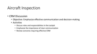 Aircraft Inspection
• CRM Discussion
• Objective: Emphasize effective communication and decision-making
• Activities
• Discuss roles and responsibilities in the cockpit
• Emphasize the importance of clear communication
• Review scenarios requiring effective CRM
 