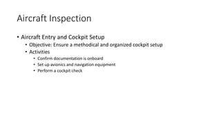 Aircraft Inspection
• Aircraft Entry and Cockpit Setup
• Objective: Ensure a methodical and organized cockpit setup
• Activities
• Confirm documentation is onboard
• Set up avionics and navigation equipment
• Perform a cockpit check
 