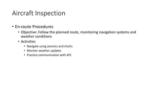 Aircraft Inspection
• En-route Procedures
• Objective: Follow the planned route, monitoring navigation systems and
weather conditions
• Activities
• Navigate using avionics and charts
• Monitor weather updates
• Practice communication with ATC
 