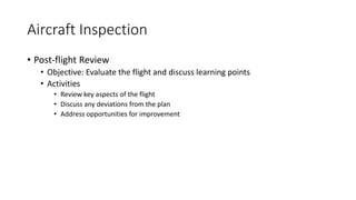 Aircraft Inspection
• Post-flight Review
• Objective: Evaluate the flight and discuss learning points
• Activities
• Review key aspects of the flight
• Discuss any deviations from the plan
• Address opportunities for improvement
 