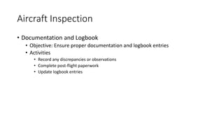 Aircraft Inspection
• Documentation and Logbook
• Objective: Ensure proper documentation and logbook entries
• Activities
• Record any discrepancies or observations
• Complete post-flight paperwork
• Update logbook entries
 