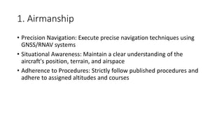 1. Airmanship
• Precision Navigation: Execute precise navigation techniques using
GNSS/RNAV systems
• Situational Awareness: Maintain a clear understanding of the
aircraft's position, terrain, and airspace
• Adherence to Procedures: Strictly follow published procedures and
adhere to assigned altitudes and courses
 