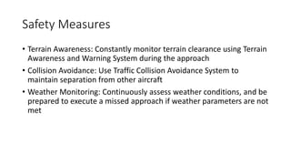 Safety Measures
• Terrain Awareness: Constantly monitor terrain clearance using Terrain
Awareness and Warning System during the approach
• Collision Avoidance: Use Traffic Collision Avoidance System to
maintain separation from other aircraft
• Weather Monitoring: Continuously assess weather conditions, and be
prepared to execute a missed approach if weather parameters are not
met
 