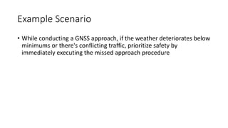 Example Scenario
• While conducting a GNSS approach, if the weather deteriorates below
minimums or there's conflicting traffic, prioritize safety by
immediately executing the missed approach procedure
 