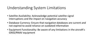 Understanding System Limitations
• Satellite Availability: Acknowledge potential satellite signal
interruptions and the impact on navigation accuracy
• Database Currency: Ensure that navigation databases are current and
not expired to avoid reliance on outdated information
• Equipment Functionality: Be aware of any limitations in the aircraft's
GNSS/RNAV equipment
 