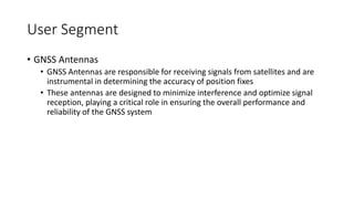 User Segment
• GNSS Antennas
• GNSS Antennas are responsible for receiving signals from satellites and are
instrumental in determining the accuracy of position fixes
• These antennas are designed to minimize interference and optimize signal
reception, playing a critical role in ensuring the overall performance and
reliability of the GNSS system
 